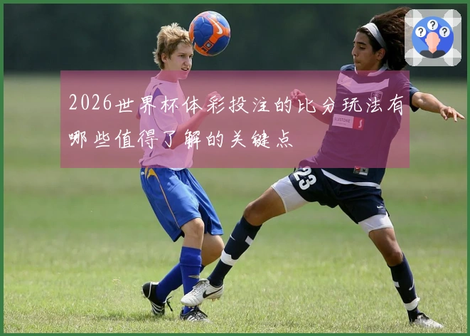 2026世界杯体彩投注的比分玩法有哪些值得了解的关键点