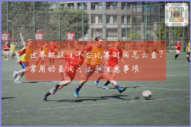 世界杯投注平台比赛时间怎么查？常用的查询方法和注意事项